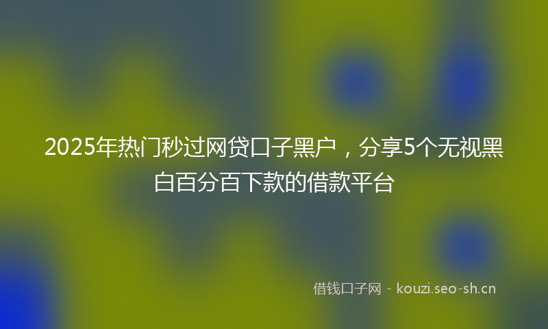 2025年热门秒过网贷口子黑户，分享5个无视黑白百分百下款的借款平台