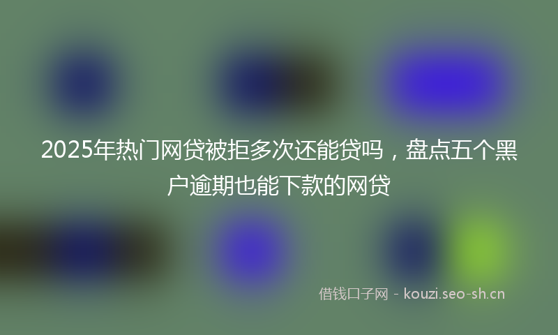 2025年热门网贷被拒多次还能贷吗，盘点五个黑户逾期也能下款的网贷