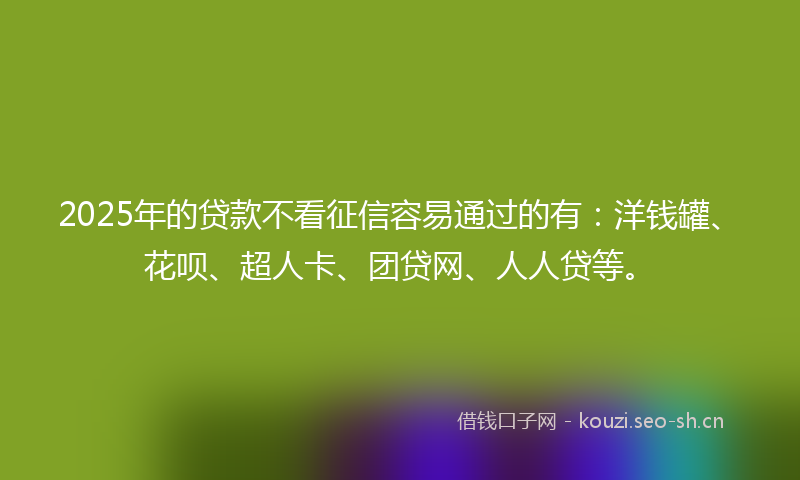 2025年的贷款不看征信容易通过的有：洋钱罐、花呗、超人卡、团贷网、人人贷等。