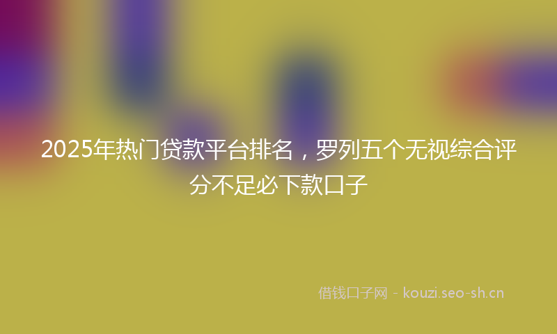2025年热门贷款平台排名,罗列五个无视综合评分不足必下款口子