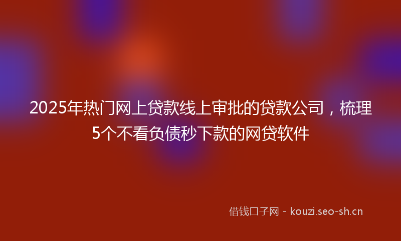 2025年热门网上贷款线上审批的贷款公司，梳理5个不看负债秒下款的网贷软件