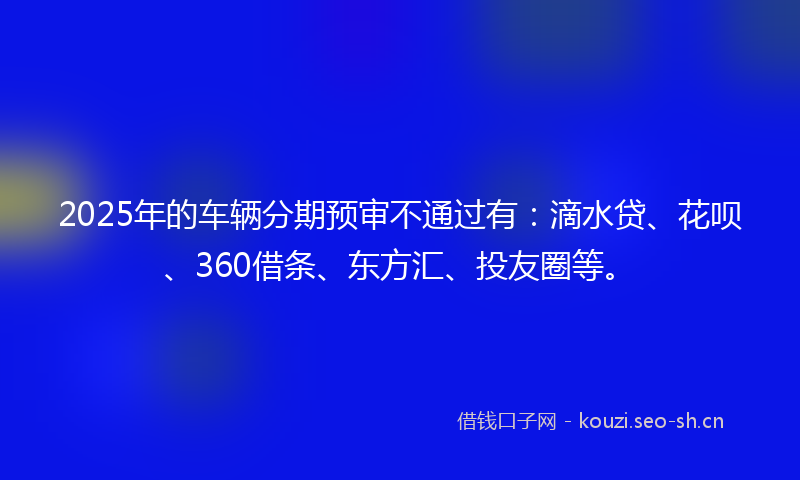 2025年的车辆分期预审不通过有：滴水贷、花呗、360借条、东方汇、投友圈等。