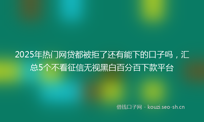 2025年热门网贷都被拒了还有能下的口子吗，汇总5个不看征信无视黑白百分百下款平台