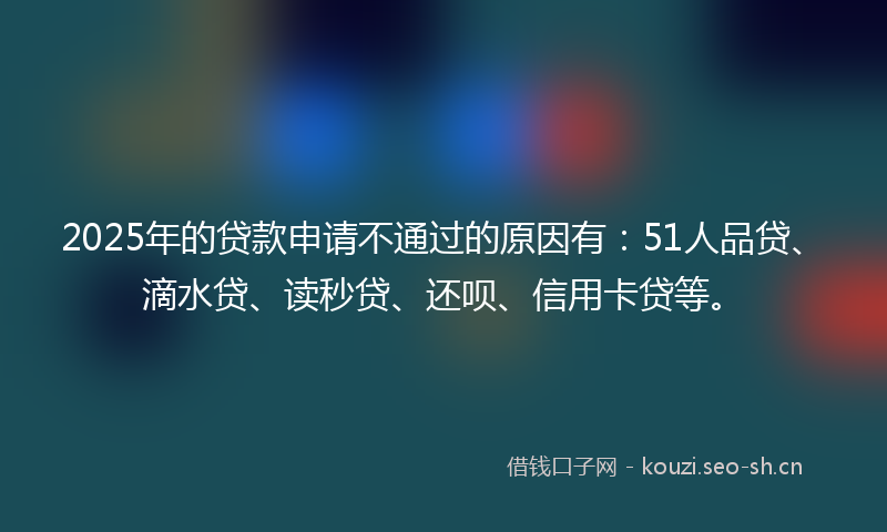 2025年的贷款申请不通过的原因有：51人品贷、滴水贷、读秒贷、还呗、信用卡贷等。