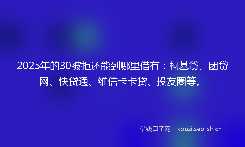 2025年的30被拒还能到哪里借有：柯基贷、团贷网、快贷通、维信卡卡贷、投友圈等。