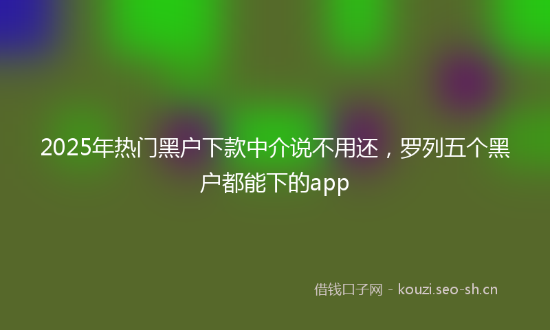 2025年热门黑户下款中介说不用还，罗列五个黑户都能下的app