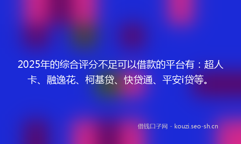 2025年的综合评分不足可以借款的平台有：超人卡、融逸花、柯基贷、快贷通、平安i贷等。