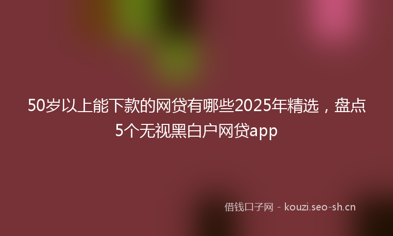 50岁以上能下款的网贷有哪些2025年精选，盘点5个无视黑白户网贷app