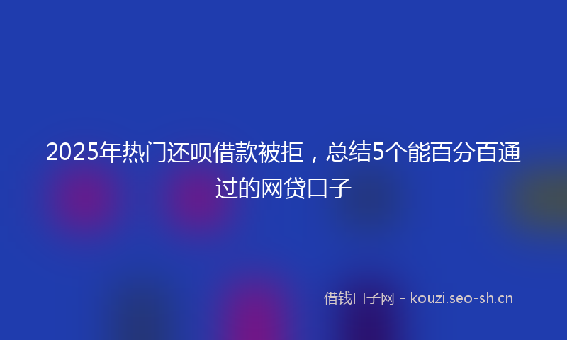 2025年热门还呗借款被拒，总结5个能百分百通过的网贷口子