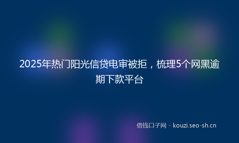 2025年热门阳光信贷电审被拒，梳理5个网黑逾期下款平台