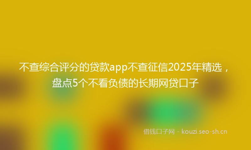 不查综合评分的贷款app不查征信2025年精选，盘点5个不看负债的长期网贷口子