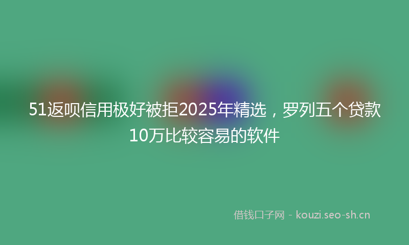 51返呗信用极好被拒2025年精选,罗列五个贷款10万比较容易的软件