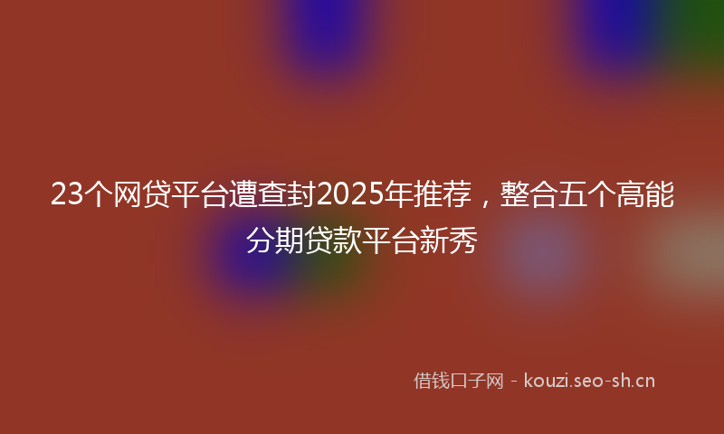 23个网贷平台遭查封2025年推荐，整合五个高能分期贷款平台新秀