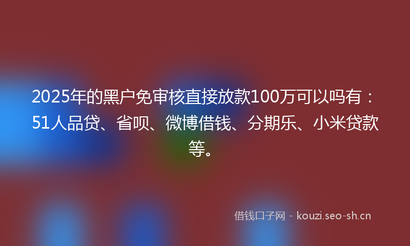 2025年的黑户免审核直接放款100万可以吗有：51人品贷、省呗、微博借钱、分期乐、小米贷款等。