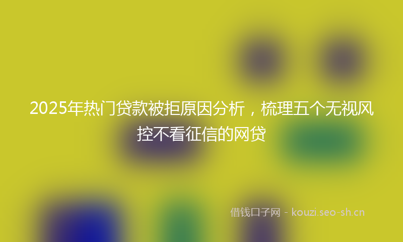 2025年热门贷款被拒原因分析，梳理五个无视风控不看征信的网贷