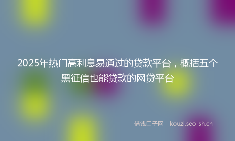 2025年热门高利息易通过的贷款平台，概括五个黑征信也能贷款的网贷平台