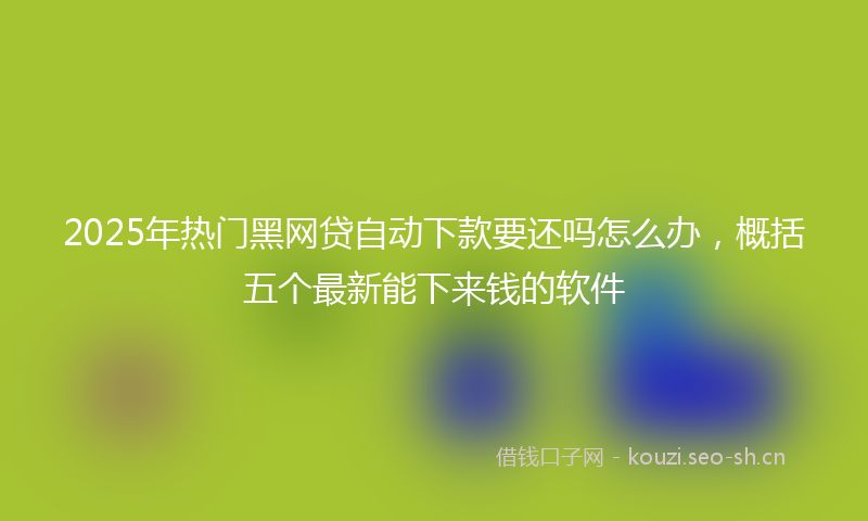 2025年热门黑网贷自动下款要还吗怎么办，概括五个最新能下来钱的软件