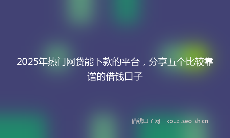 2025年热门网贷能下款的平台，分享五个比较靠谱的借钱口子