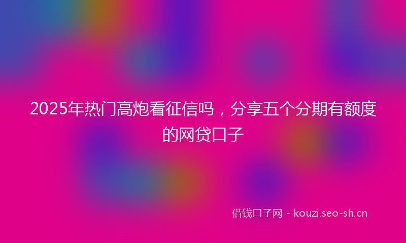 2025年热门高炮看征信吗，分享五个分期有额度的网贷口子