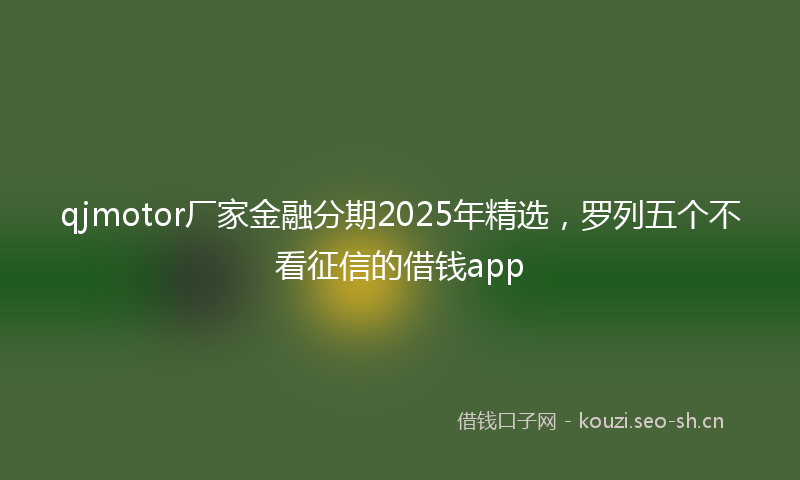 qjmotor厂家金融分期2025年精选，罗列五个不看征信的借钱app