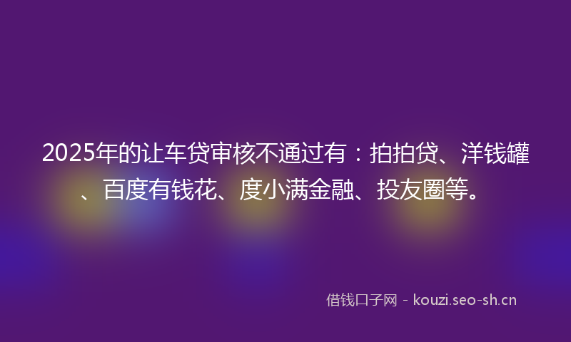 2025年的让车贷审核不通过有：拍拍贷、洋钱罐、百度有钱花、度小满金融、投友圈等。