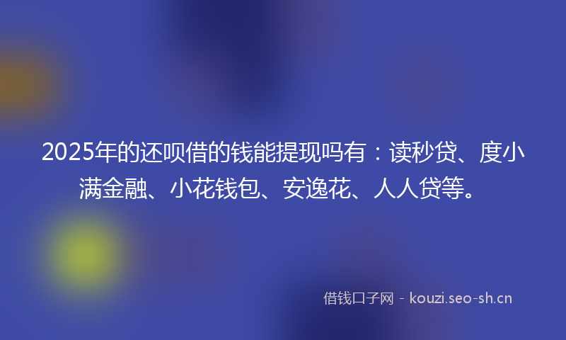 2025年的还呗借的钱能提现吗有：读秒贷、度小满金融、小花钱包、安逸花、人人贷等。