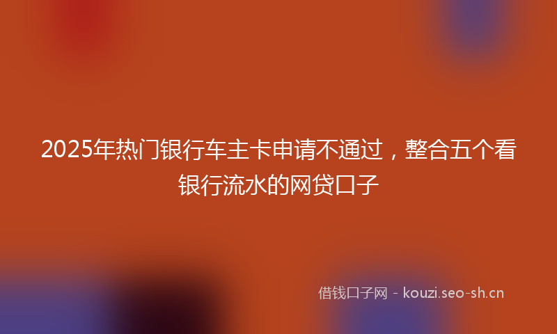 2025年热门银行车主卡申请不通过，整合五个看银行流水的网贷口子