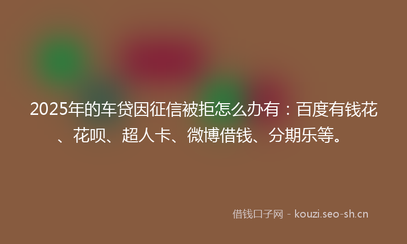 2025年的车贷因征信被拒怎么办有:百度有钱花、花呗、超人卡、微博借钱、分期乐等。