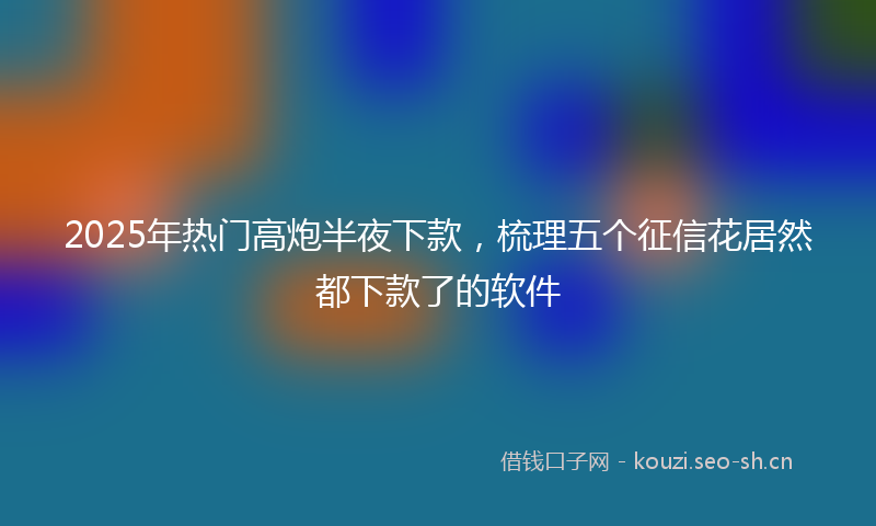 2025年热门高炮半夜下款,梳理五个征信花居然都下款了的软件