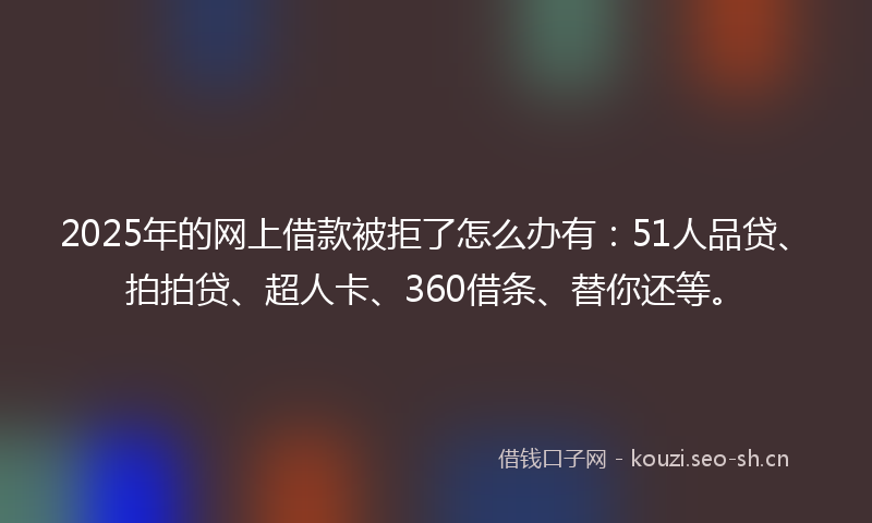 2025年的网上借款被拒了怎么办有：51人品贷、拍拍贷、超人卡、360借条、替你还等。