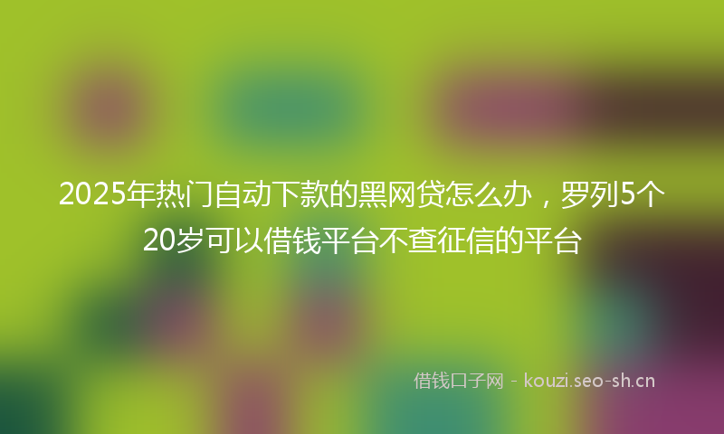 2025年热门自动下款的黑网贷怎么办，罗列5个20岁可以借钱平台不查征信的平台