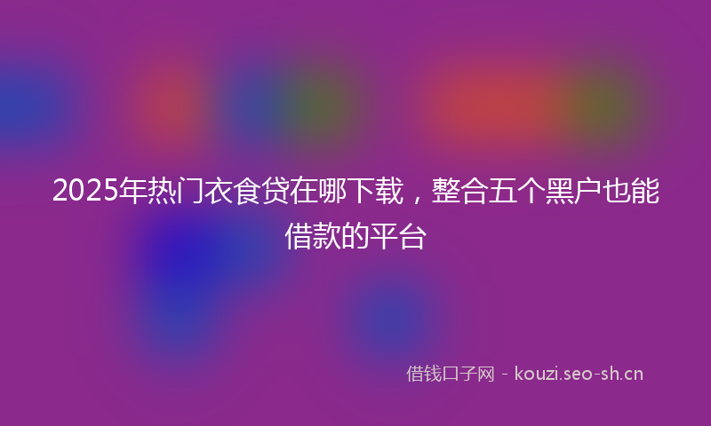 2025年热门衣食贷在哪下载，整合五个黑户也能借款的平台