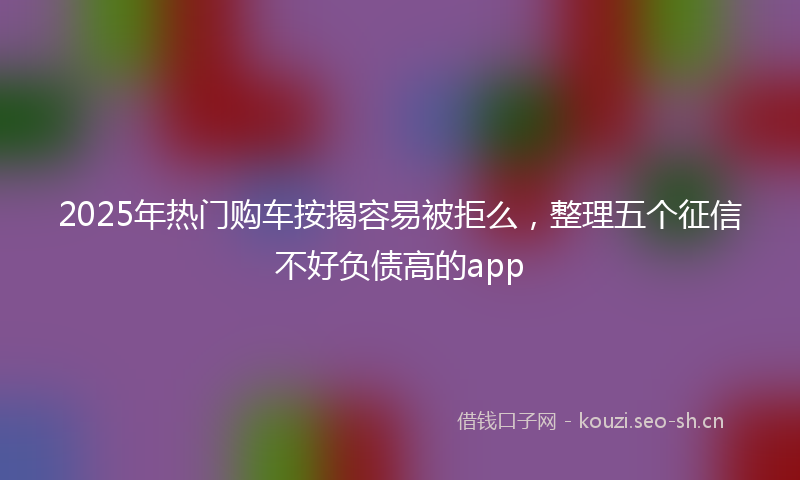 2025年热门购车按揭容易被拒么，整理五个征信不好负债高的app