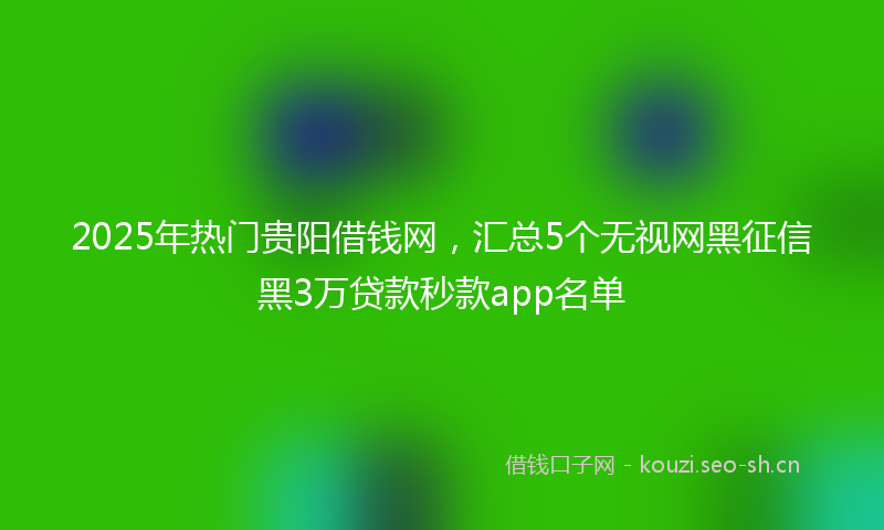 2025年热门贵阳借钱网,汇总5个无视网黑征信黑3万贷款秒款app名单