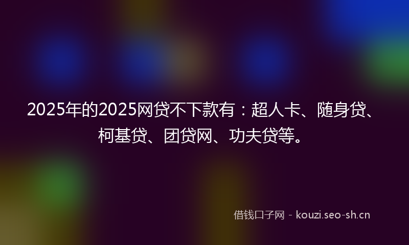2025年的2025网贷不下款有：超人卡、随身贷、柯基贷、团贷网、功夫贷等。