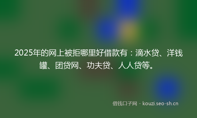 2025年的网上被拒哪里好借款有：滴水贷、洋钱罐、团贷网、功夫贷、人人贷等。