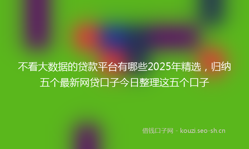 不看大数据的贷款平台有哪些2025年精选，归纳五个最新网贷口子今日整理这五个口子