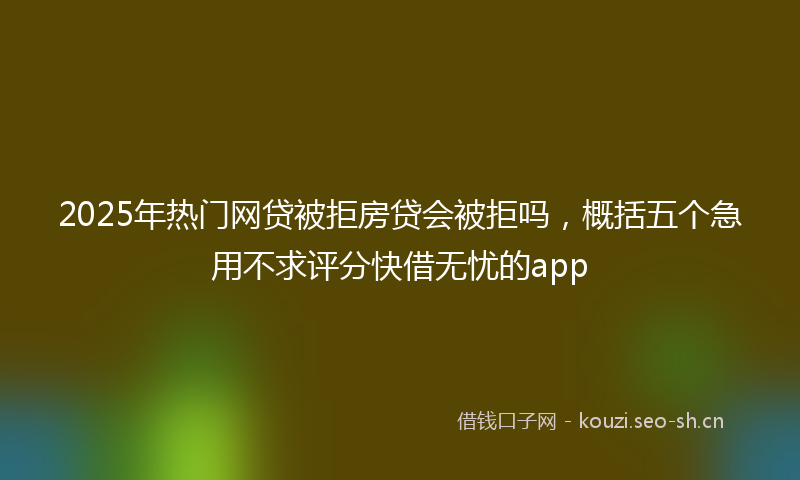 2025年热门网贷被拒房贷会被拒吗，概括五个急用不求评分快借无忧的app