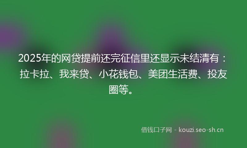 2025年的网贷提前还完征信里还显示未结清有：拉卡拉、我来贷、小花钱包、美团生活费、投友圈等。