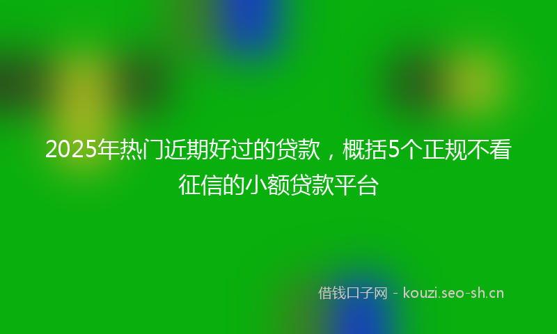 2025年热门近期好过的贷款，概括5个正规不看征信的小额贷款平台