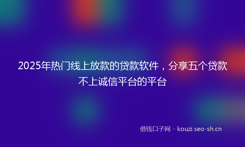 2025年热门线上放款的贷款软件，分享五个贷款不上诚信平台的平台