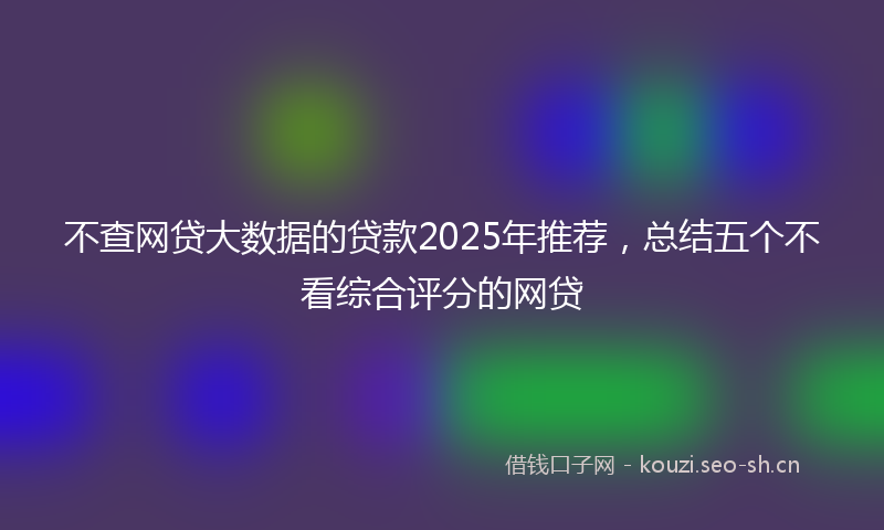 不查网贷大数据的贷款2025年推荐，总结五个不看综合评分的网贷
