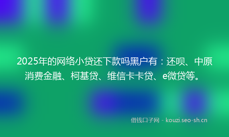 2025年的网络小贷还下款吗黑户有：还呗、中原消费金融、柯基贷、维信卡卡贷、e微贷等。