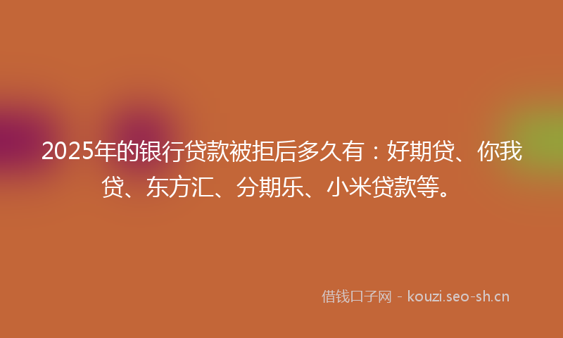 2025年的银行贷款被拒后多久有：好期贷、你我贷、东方汇、分期乐、小米贷款等。