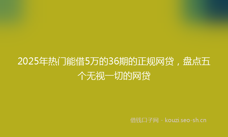 2025年热门能借5万的36期的正规网贷，盘点五个无视一切的网贷