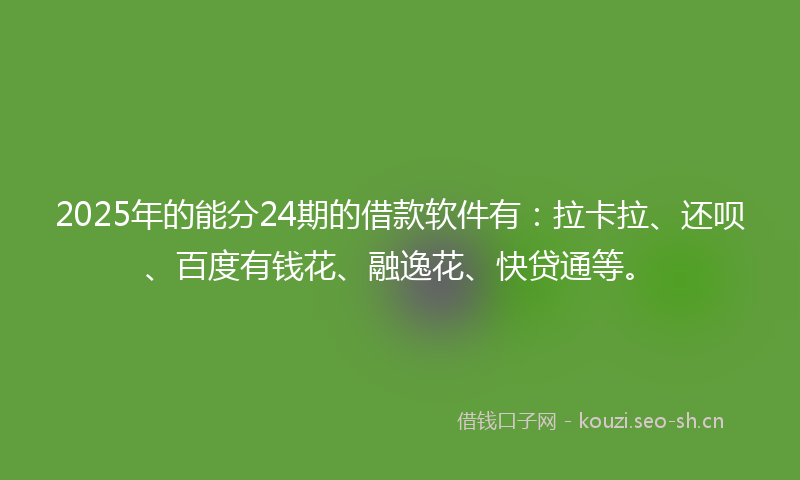 2025年的能分24期的借款软件有：拉卡拉、还呗、百度有钱花、融逸花、快贷通等。