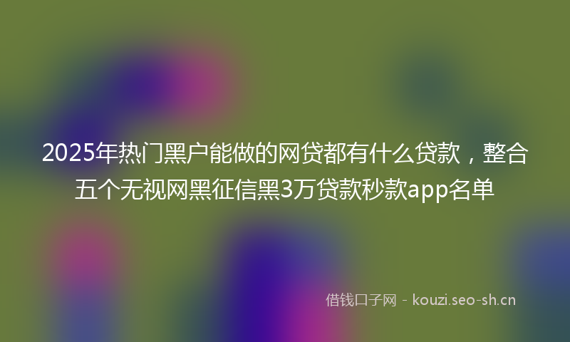 2025年热门黑户能做的网贷都有什么贷款，整合五个无视网黑征信黑3万贷款秒款app名单