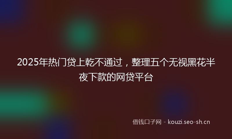 2025年热门贷上乾不通过，整理五个无视黑花半夜下款的网贷平台