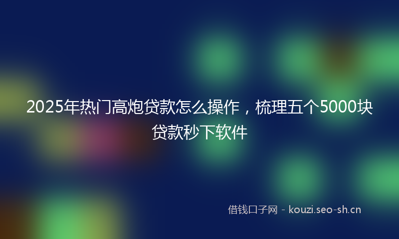 2025年热门高炮贷款怎么操作，梳理五个5000块贷款秒下软件