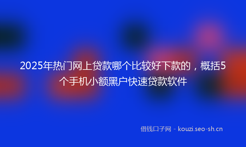 2025年热门网上贷款哪个比较好下款的，概括5个手机小额黑户快速贷款软件